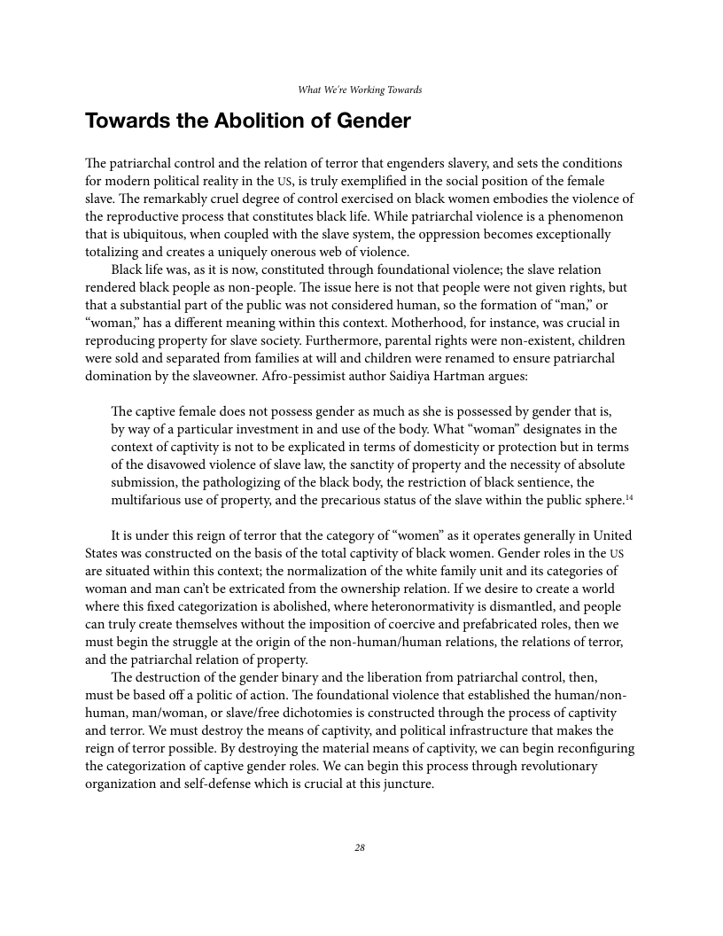 What We’re Working Towards Towards the Abolition of Gender ‘The patriarchal control and the relation of terror that engenders slavery, and sets the conditions for modern political reality in the US, i truly exemplified in the social position of the female slave. The remarkably cruel degree of control exercised on black women embodies the violence of the reproductive process that constitutes black life. While patriarchal violence is a phenomenon that is ubiquitous, when coupled with the slave system, the oppression becomes exceptionally totalizing and creates a uniquely onerous web of violence. Black life was, as it is now, constituted through foundational violence; the slave relation rendered black people as non-people. The issue here is not that people were not given rights, but that a substantial part of the public was not considered human, so the formation of “man.” or “woman;" has a different meaning within this context. Motherhood, for instance, was crucial in reproducing property for slave society. Furthermore, parental rights were non-existent, children were sold and separated from families at will and children were renamed to ensure patriarchal domination by the slaveowner. Afro-pessimist author Saidiya Hartman argues: ‘The captive female does not possess gender as much as she is possessed by gender that is, by way of a particular investment in and use of the body. What “woman’” designates in the context of captivity is not to be explicated in terms of domesticity or protection but in terms of the disavowed violence of slave law, the sanctity of property and the necessity of absolute submission, the pathologizing of the black body, the restriction of black sentience, the ‘multifarious use of property, and the precarious status of the slave within the public sphere. Itis under this reign of terror that the category of “women’ as it operates generally in United States was constructed on the basis of the total captivity of black women. Gender roles in the Us are situated within this context; the normalization of the white family unit and its categories of woman and man can’t be extricated from the ownership relation. If we desire to create a world where this fixed categorization s abolished, where heteronormativity is dismantled, and people can truly create themselves without the imposition of coercive and prefabricated roles, then we must begin the struggle at the origin of the non-human/human relations, the relations of terror, and the patriarchal relation of property. ‘The destruction of the gender binary and the liberation from patriarchal control, then, must be based off a politic of action. The foundational violence that established the human/non- human, man/woman, or slave/free dichotomies s constructed through the process of captivity and terror. We must destroy the means of captivity, and political infrastructure that makes the reign of terror possible. By destroying the material means of captivity, we can begin reconfiguring the categorization of captive gender roles. We can begin this process through revolutionary organization and self-defense which is crucial at this juncture.